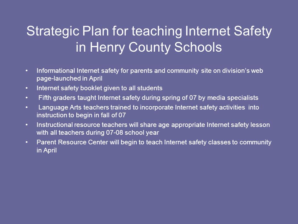Strategic Plan for teaching Internet Safety in Henry County Schools Informational Internet safety for parents and community site on division’s web page-launched in April Internet safety booklet given to all students Fifth graders taught Internet safety during spring of 07 by media specialists Language Arts teachers trained to incorporate Internet safety activities into instruction to begin in fall of 07 Instructional resource teachers will share age appropriate Internet safety lesson with all teachers during school year Parent Resource Center will begin to teach Internet safety classes to community in April