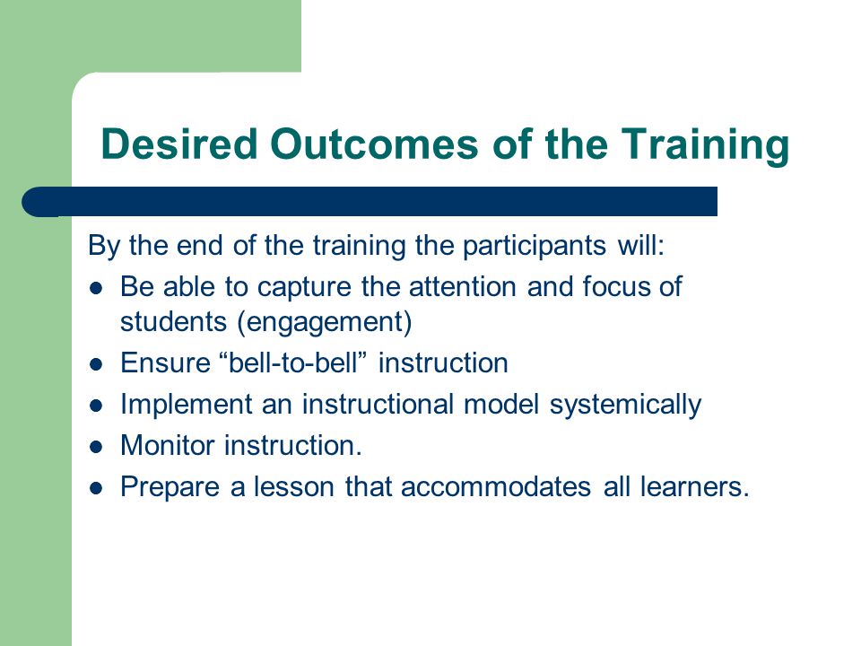 Desired Outcomes of the Training By the end of the training the participants will: Be able to capture the attention and focus of students (engagement) Ensure bell-to-bell instruction Implement an instructional model systemically Monitor instruction.