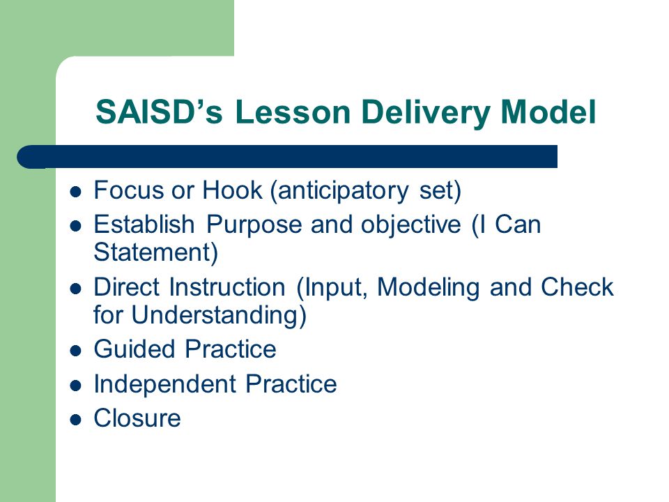 SAISD’s Lesson Delivery Model Focus or Hook (anticipatory set) Establish Purpose and objective (I Can Statement) Direct Instruction (Input, Modeling and Check for Understanding) Guided Practice Independent Practice Closure
