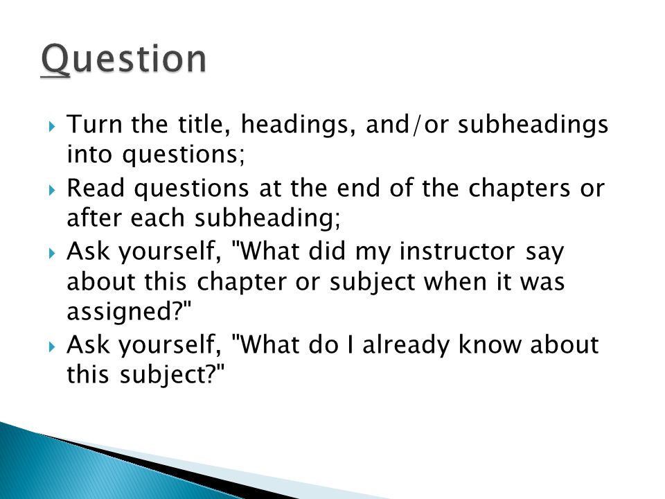  Turn the title, headings, and/or subheadings into questions;  Read questions at the end of the chapters or after each subheading;  Ask yourself, What did my instructor say about this chapter or subject when it was assigned  Ask yourself, What do I already know about this subject