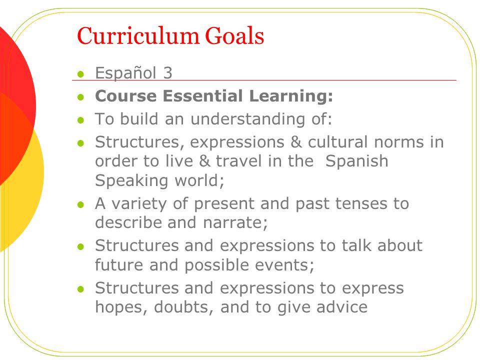 Curriculum Goals Español 3 Course Essential Learning: To build an understanding of: Structures, expressions & cultural norms in order to live & travel in the Spanish Speaking world; A variety of present and past tenses to describe and narrate; Structures and expressions to talk about future and possible events; Structures and expressions to express hopes, doubts, and to give advice
