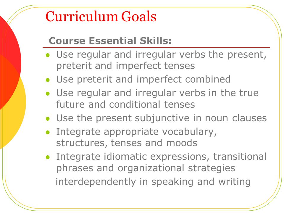 Curriculum Goals Course Essential Skills: Use regular and irregular verbs the present, preterit and imperfect tenses Use preterit and imperfect combined Use regular and irregular verbs in the true future and conditional tenses Use the present subjunctive in noun clauses Integrate appropriate vocabulary, structures, tenses and moods Integrate idiomatic expressions, transitional phrases and organizational strategies interdependently in speaking and writing