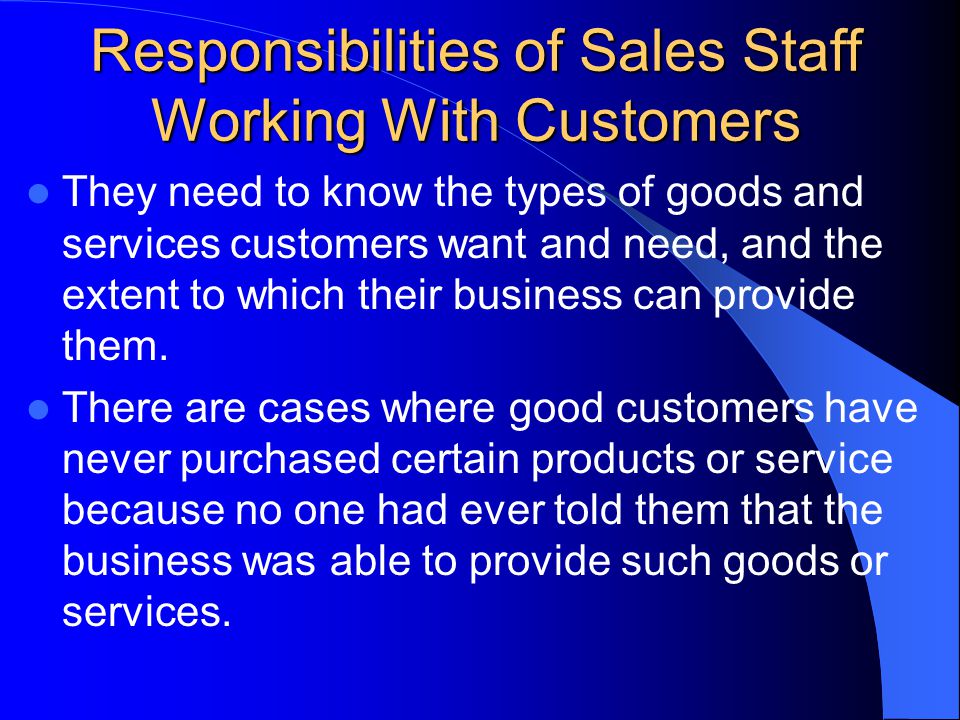Responsibilities of Sales Staff Working With Customers They need to know the types of goods and services customers want and need, and the extent to which their business can provide them.
