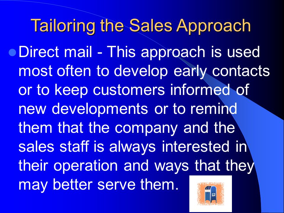 Tailoring the Sales Approach Direct mail - This approach is used most often to develop early contacts or to keep customers informed of new developments or to remind them that the company and the sales staff is always interested in their operation and ways that they may better serve them.