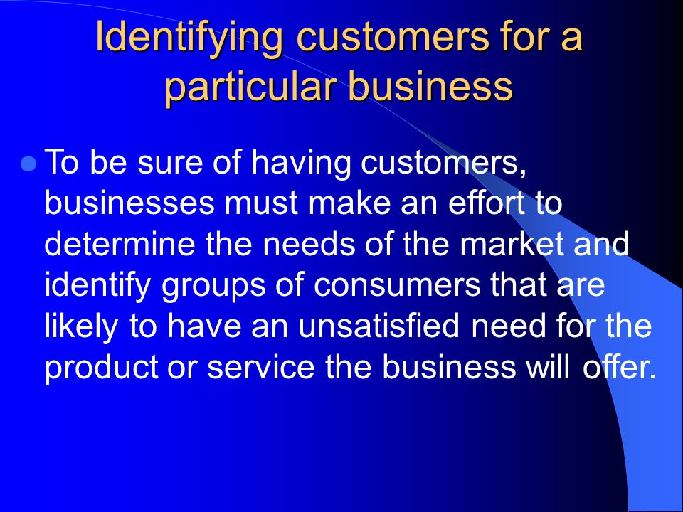 Identifying customers for a particular business To be sure of having customers, businesses must make an effort to determine the needs of the market and identify groups of consumers that are likely to have an unsatisfied need for the product or service the business will offer.