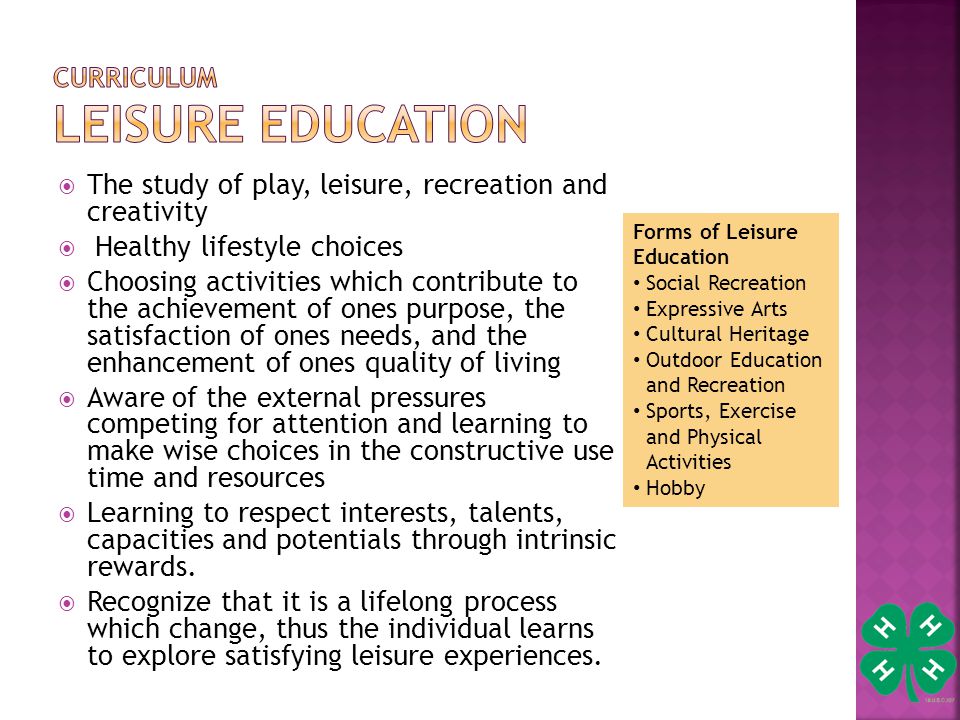 Forms of Leisure Education Social Recreation Expressive Arts Cultural Heritage Outdoor Education and Recreation Sports, Exercise and Physical Activities Hobby  The study of play, leisure, recreation and creativity  Healthy lifestyle choices  Choosing activities which contribute to the achievement of ones purpose, the satisfaction of ones needs, and the enhancement of ones quality of living  Aware of the external pressures competing for attention and learning to make wise choices in the constructive use time and resources  Learning to respect interests, talents, capacities and potentials through intrinsic rewards.
