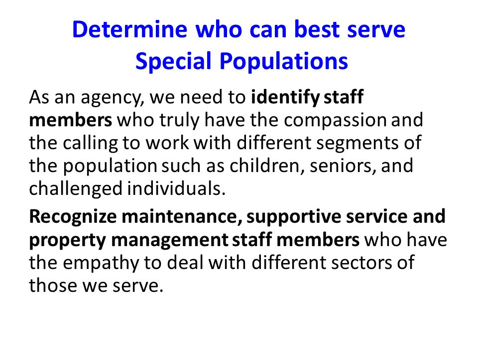 Determine who can best serve Special Populations As an agency, we need to identify staff members who truly have the compassion and the calling to work with different segments of the population such as children, seniors, and challenged individuals.