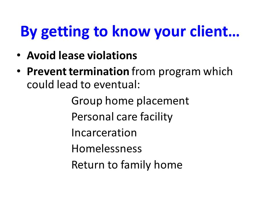 By getting to know your client… Avoid lease violations Prevent termination from program which could lead to eventual: Group home placement Personal care facility Incarceration Homelessness Return to family home