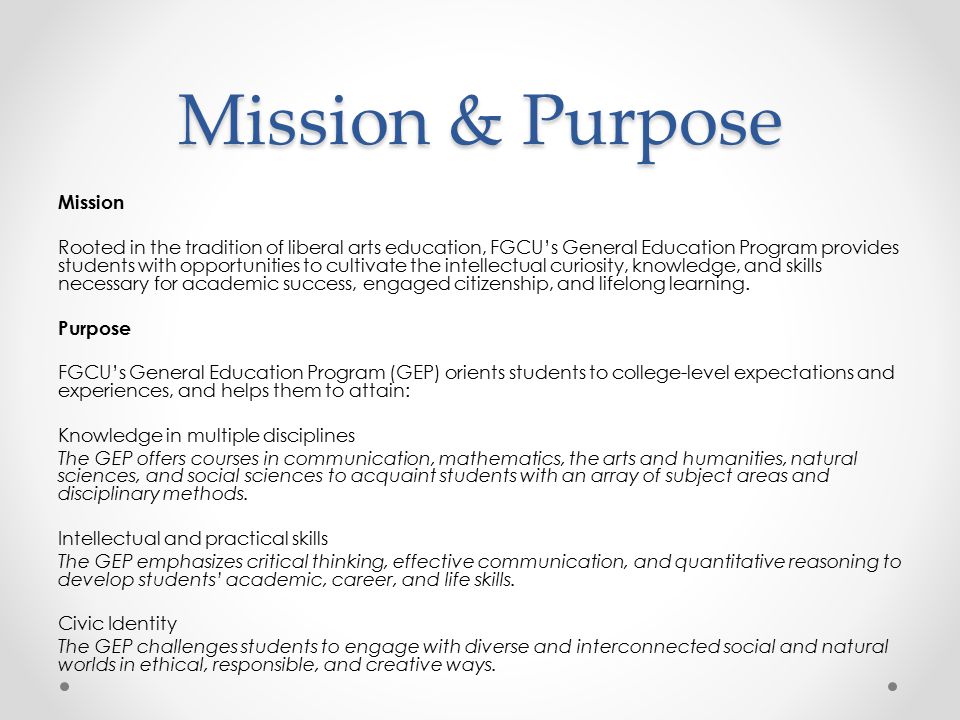 Mission & Purpose Mission Rooted in the tradition of liberal arts education, FGCU’s General Education Program provides students with opportunities to cultivate the intellectual curiosity, knowledge, and skills necessary for academic success, engaged citizenship, and lifelong learning.