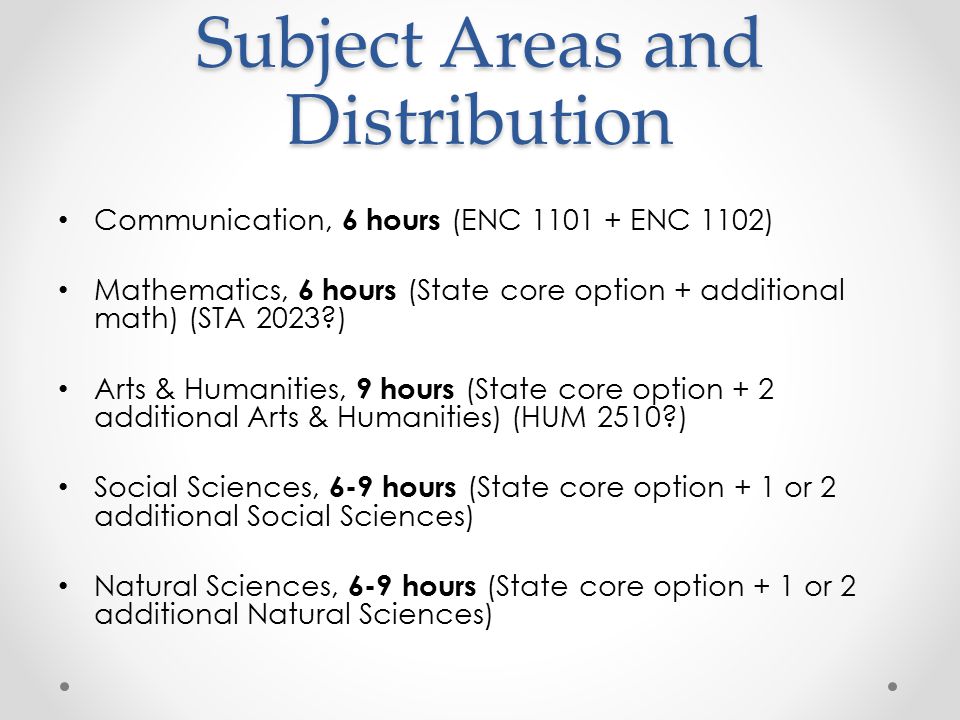 Subject Areas and Distribution Communication, 6 hours (ENC ENC 1102) Mathematics, 6 hours (State core option + additional math) (STA 2023 ) Arts & Humanities, 9 hours (State core option + 2 additional Arts & Humanities) (HUM 2510 ) Social Sciences, 6-9 hours (State core option + 1 or 2 additional Social Sciences) Natural Sciences, 6-9 hours (State core option + 1 or 2 additional Natural Sciences)