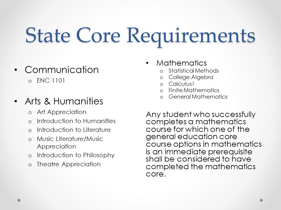 State Core Requirements Mathematics o Statistical Methods o College Algebra o Calculus I o Finite Mathematics o General Mathematics Any student who successfully completes a mathematics course for which one of the general education core course options in mathematics is an immediate prerequisite shall be considered to have completed the mathematics core.