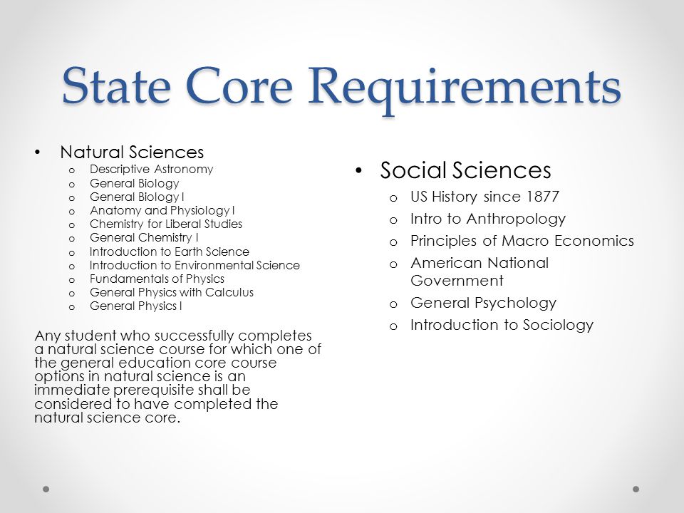 State Core Requirements Social Sciences o US History since 1877 o Intro to Anthropology o Principles of Macro Economics o American National Government o General Psychology o Introduction to Sociology Natural Sciences o Descriptive Astronomy o General Biology o General Biology I o Anatomy and Physiology I o Chemistry for Liberal Studies o General Chemistry I o Introduction to Earth Science o Introduction to Environmental Science o Fundamentals of Physics o General Physics with Calculus o General Physics I Any student who successfully completes a natural science course for which one of the general education core course options in natural science is an immediate prerequisite shall be considered to have completed the natural science core.