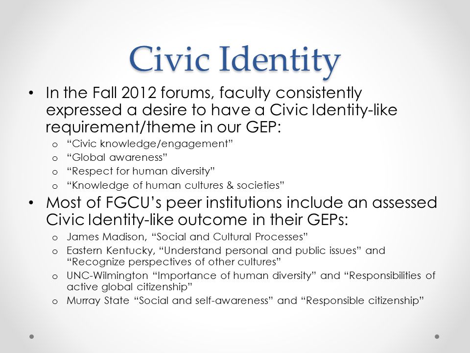 Civic Identity In the Fall 2012 forums, faculty consistently expressed a desire to have a Civic Identity-like requirement/theme in our GEP: o Civic knowledge/engagement o Global awareness o Respect for human diversity o Knowledge of human cultures & societies Most of FGCU’s peer institutions include an assessed Civic Identity-like outcome in their GEPs: o James Madison, Social and Cultural Processes o Eastern Kentucky, Understand personal and public issues and Recognize perspectives of other cultures o UNC-Wilmington Importance of human diversity and Responsibilities of active global citizenship o Murray State Social and self-awareness and Responsible citizenship