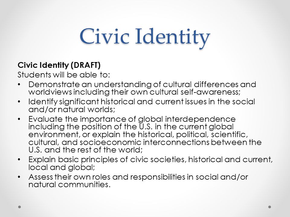 Civic Identity Civic Identity (DRAFT) Students will be able to: Demonstrate an understanding of cultural differences and worldviews including their own cultural self-awareness; Identify significant historical and current issues in the social and/or natural worlds; Evaluate the importance of global interdependence including the position of the U.S.