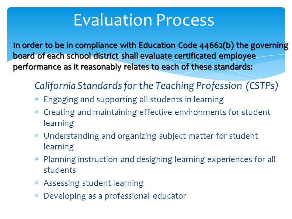 California Standards for the Teaching Profession (CSTPs)  Engaging and supporting all students in learning  Creating and maintaining effective environments for student learning  Understanding and organizing subject matter for student learning  Planning instruction and designing learning experiences for all students  Assessing student learning  Developing as a professional educator Evaluation Process In order to be in compliance with Education Code 44662(b) the governing board of each school district shall evaluate certificated employee performance as it reasonably relates to each of these standards: