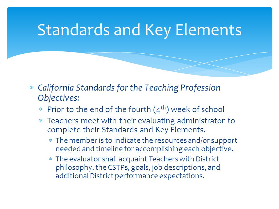  California Standards for the Teaching Profession Objectives:  Prior to the end of the fourth (4 th ) week of school  Teachers meet with their evaluating administrator to complete their Standards and Key Elements.