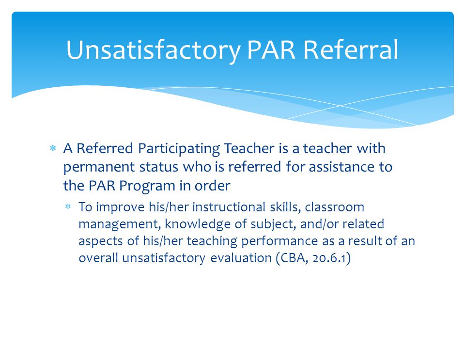  A Referred Participating Teacher is a teacher with permanent status who is referred for assistance to the PAR Program in order  To improve his/her instructional skills, classroom management, knowledge of subject, and/or related aspects of his/her teaching performance as a result of an overall unsatisfactory evaluation (CBA, ) Unsatisfactory PAR Referral