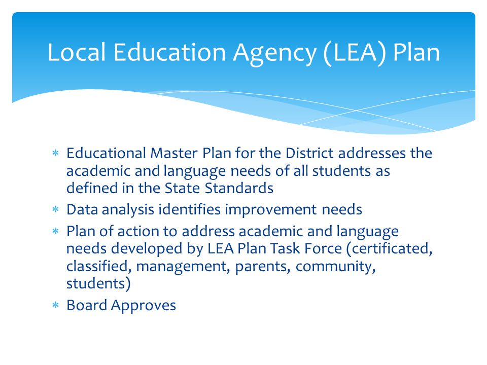  Educational Master Plan for the District addresses the academic and language needs of all students as defined in the State Standards  Data analysis identifies improvement needs  Plan of action to address academic and language needs developed by LEA Plan Task Force (certificated, classified, management, parents, community, students)  Board Approves Local Education Agency (LEA) Plan