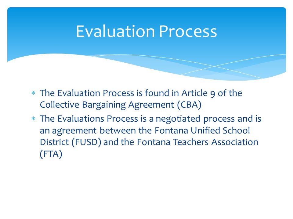  The Evaluation Process is found in Article 9 of the Collective Bargaining Agreement (CBA)  The Evaluations Process is a negotiated process and is an agreement between the Fontana Unified School District (FUSD) and the Fontana Teachers Association (FTA) Evaluation Process