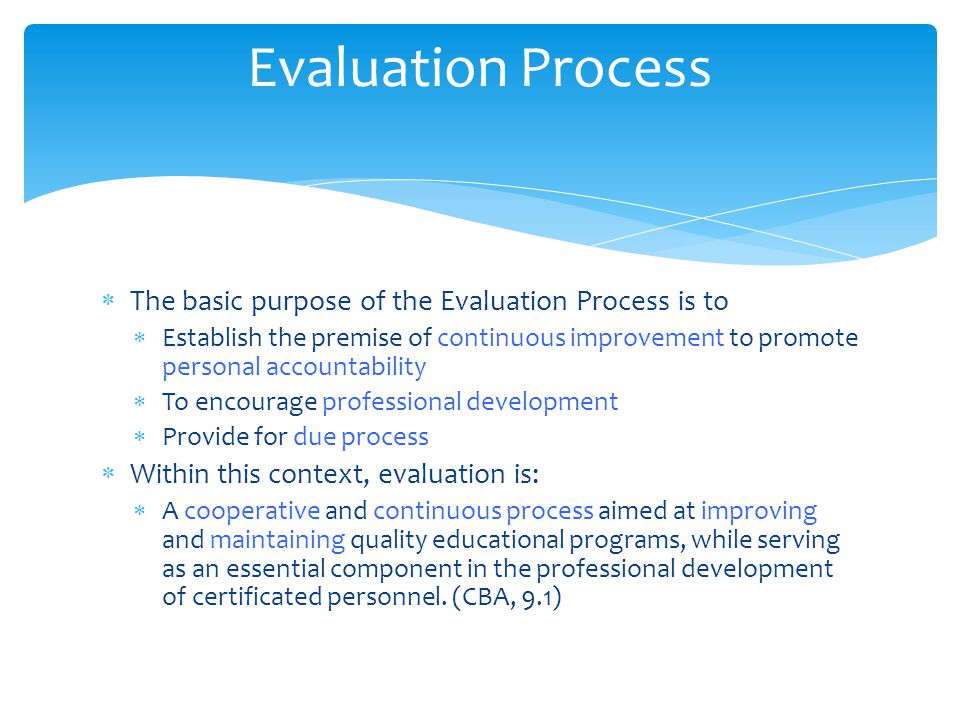  The basic purpose of the Evaluation Process is to  Establish the premise of continuous improvement to promote personal accountability  To encourage professional development  Provide for due process  Within this context, evaluation is:  A cooperative and continuous process aimed at improving and maintaining quality educational programs, while serving as an essential component in the professional development of certificated personnel.
