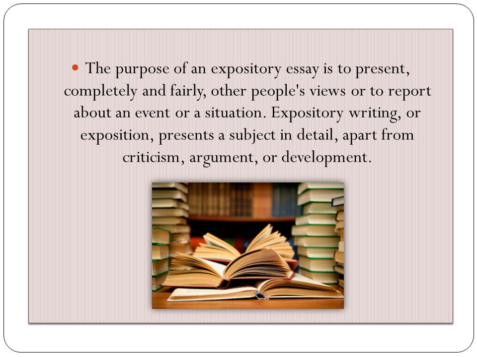 The purpose of an expository essay is to present, completely and fairly, other people s views or to report about an event or a situation.