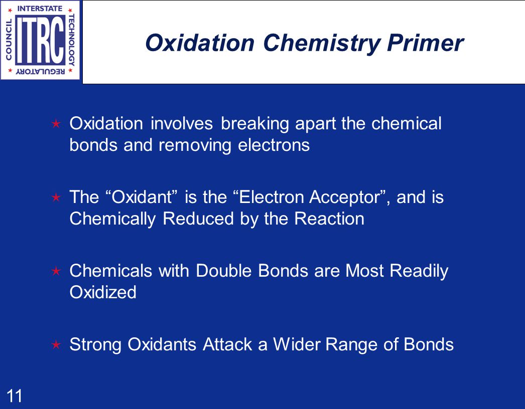 11 Oxidation Chemistry Primer  Oxidation involves breaking apart the chemical bonds and removing electrons  The Oxidant is the Electron Acceptor , and is Chemically Reduced by the Reaction  Chemicals with Double Bonds are Most Readily Oxidized  Strong Oxidants Attack a Wider Range of Bonds