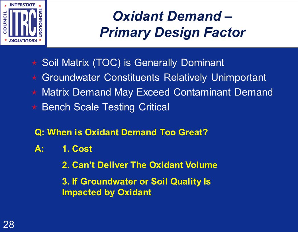 28 Oxidant Demand – Primary Design Factor  Soil Matrix (TOC) is Generally Dominant  Groundwater Constituents Relatively Unimportant  Matrix Demand May Exceed Contaminant Demand  Bench Scale Testing Critical Q: When is Oxidant Demand Too Great.