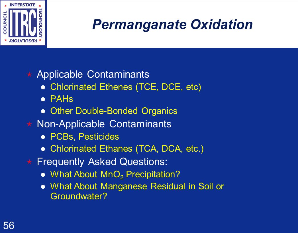 56 Permanganate Oxidation  Applicable Contaminants Chlorinated Ethenes (TCE, DCE, etc) PAHs Other Double-Bonded Organics  Non-Applicable Contaminants PCBs, Pesticides Chlorinated Ethanes (TCA, DCA, etc.)  Frequently Asked Questions: What About MnO 2 Precipitation.