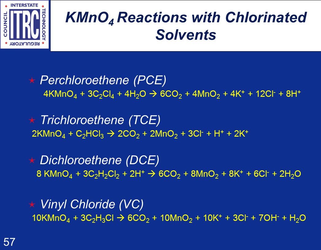 57 KMnO 4 Reactions with Chlorinated Solvents  Perchloroethene (PCE) 4KMnO 4 + 3C 2 Cl 4 + 4H 2 O  6CO 2 + 4MnO 2 + 4K Cl - + 8H +  Trichloroethene (TCE) 2KMnO 4 + C 2 HCl 3  2CO 2 + 2MnO 2 + 3Cl - + H + + 2K +  Dichloroethene (DCE) 8 KMnO 4 + 3C 2 H 2 Cl 2 + 2H +  6CO 2 + 8MnO 2 + 8K + + 6Cl - + 2H 2 O  Vinyl Chloride (VC) 10KMnO 4 + 3C 2 H 3 Cl  6CO MnO K + + 3Cl - + 7OH - + H 2 O