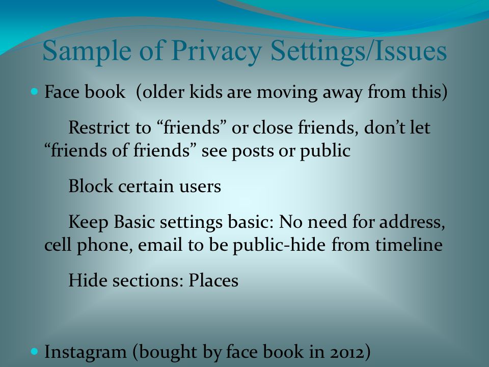 Sample of Privacy Settings/Issues Face book (older kids are moving away from this) Restrict to friends or close friends, don’t let friends of friends see posts or public Block certain users Keep Basic settings basic: No need for address, cell phone,  to be public-hide from timeline Hide sections: Places Instagram (bought by face book in 2012) Block users Restrict posts: Posts are private, where they post to Limit followers or #capeda Have to accept followers Can block certain followers Ask.FM – Anonymous questions/comment can be sent (Similar to Spring.me (formerly Formspring) Privacy settings for questions- 2 options - Allow anonymous questions - Do not allow anonymous questions – select this one Add user to Blacklist All programs have some sort of privacy settings, you just need to dig around the application to find all of them Default ones are usually the most unrestrictive If a program/application asks to use your location – don’t allow