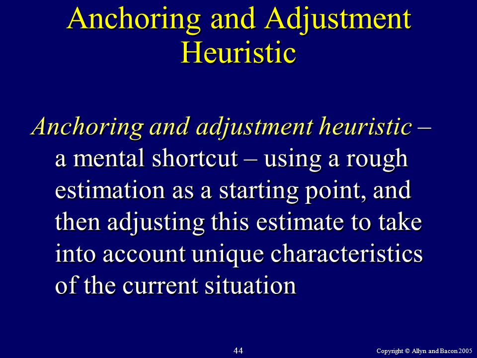 Copyright © Allyn and Bacon Anchoring and Adjustment Heuristic Anchoring and adjustment heuristic – a mental shortcut – using a rough estimation as a starting point, and then adjusting this estimate to take into account unique characteristics of the current situation