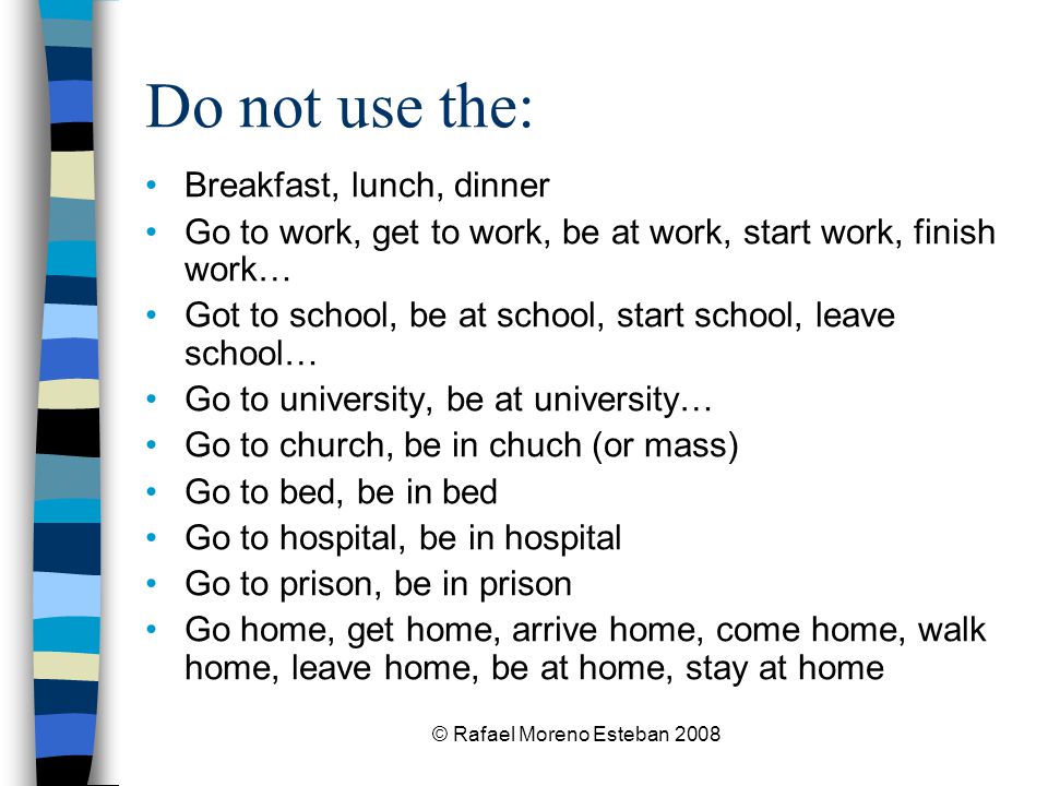 © Rafael Moreno Esteban 2008 Do not use the: Breakfast, lunch, dinner Go to work, get to work, be at work, start work, finish work… Got to school, be at school, start school, leave school… Go to university, be at university… Go to church, be in chuch (or mass) Go to bed, be in bed Go to hospital, be in hospital Go to prison, be in prison Go home, get home, arrive home, come home, walk home, leave home, be at home, stay at home
