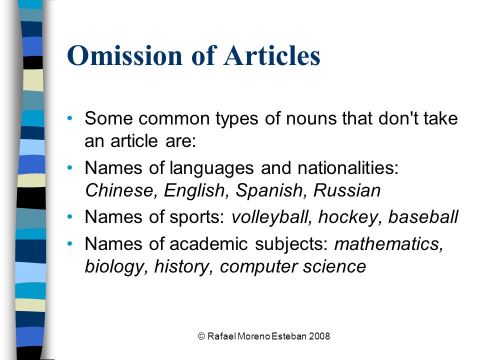 © Rafael Moreno Esteban 2008 Omission of Articles Some common types of nouns that don t take an article are: Names of languages and nationalities: Chinese, English, Spanish, Russian Names of sports: volleyball, hockey, baseball Names of academic subjects: mathematics, biology, history, computer science