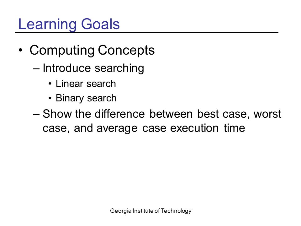 Georgia Institute of Technology Learning Goals Computing Concepts –Introduce searching Linear search Binary search –Show the difference between best case, worst case, and average case execution time