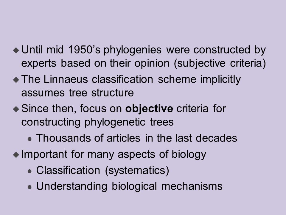 u Until mid 1950’s phylogenies were constructed by experts based on their opinion (subjective criteria) u The Linnaeus classification scheme implicitly assumes tree structure u Since then, focus on objective criteria for constructing phylogenetic trees l Thousands of articles in the last decades u Important for many aspects of biology l Classification (systematics) l Understanding biological mechanisms