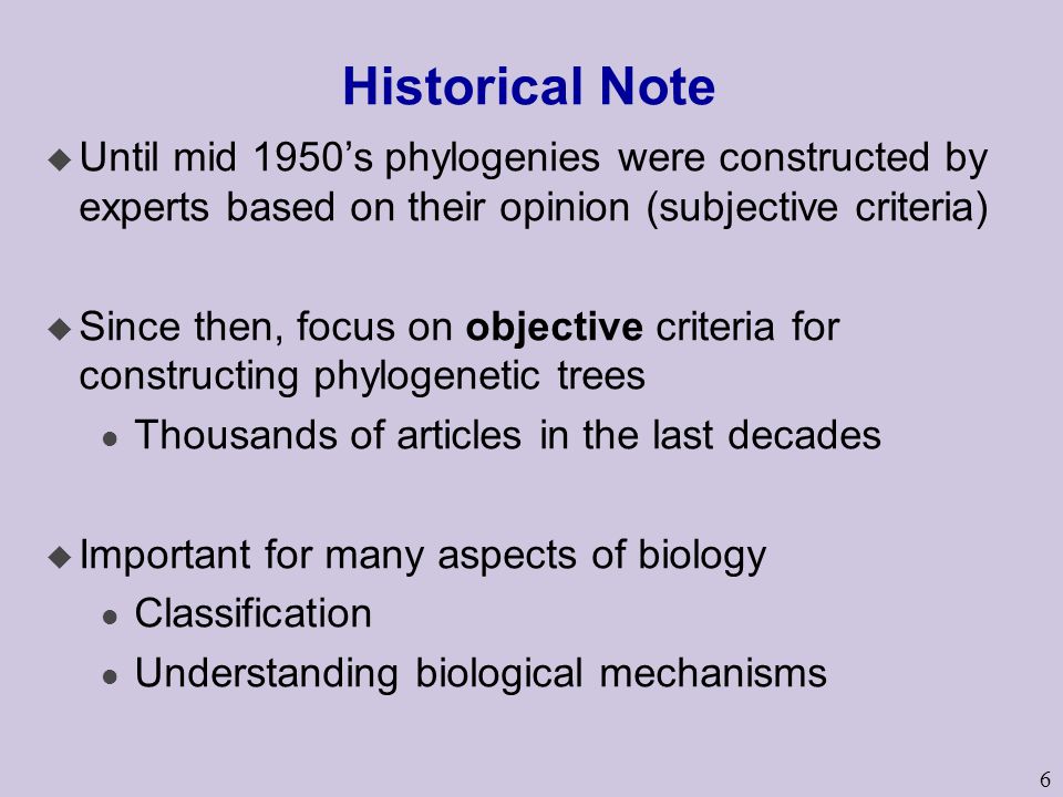6 Historical Note u Until mid 1950’s phylogenies were constructed by experts based on their opinion (subjective criteria) u Since then, focus on objective criteria for constructing phylogenetic trees l Thousands of articles in the last decades u Important for many aspects of biology l Classification l Understanding biological mechanisms