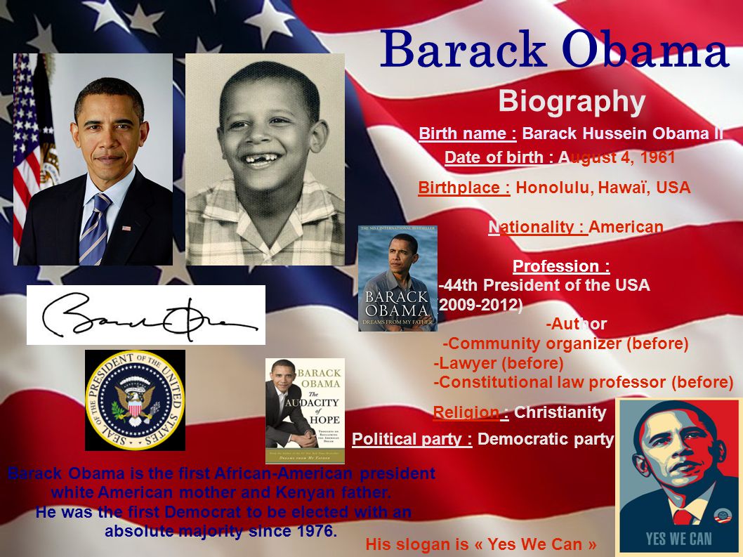 Barack Obama Biography Birth name : Barack Hussein Obama II Date of birth : August 4, 1961 Birthplace : Honolulu, Hawaï, USA Nationality : American Profession : -44th President of the USA ( ) -Author -Community organizer (before) -Lawyer (before) -Constitutional law professor (before) Barack Obama is the first African-American president white American mother and Kenyan father.