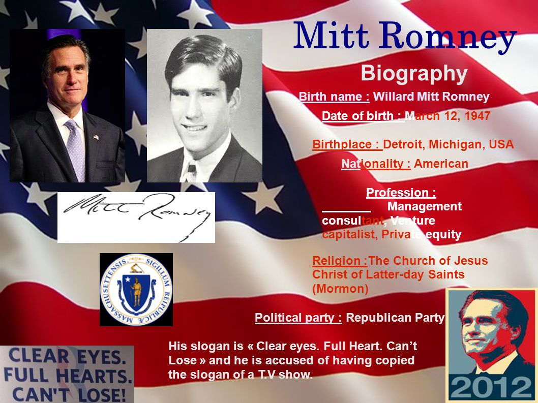 Mitt Romney Biography Birth name : Willard Mitt Romney Date of birth : March 12, 1947 Birthplace : Detroit, Michigan, USA Nationality : American Profession : Management consultant, Venture capitalist, Private equity Religion :The Church of Jesus Christ of Latter-day Saints (Mormon) Political party : Republican Party His slogan is « Clear eyes.