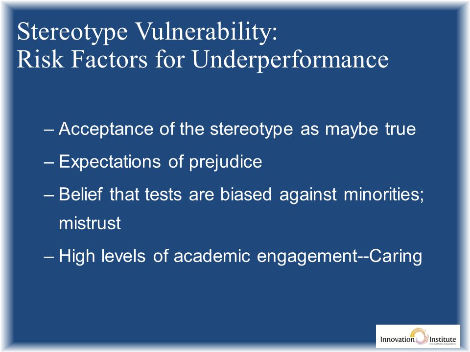 –Acceptance of the stereotype as maybe true –Expectations of prejudice –Belief that tests are biased against minorities; mistrust –High levels of academic engagement--Caring Stereotype Vulnerability: Risk Factors for Underperformance