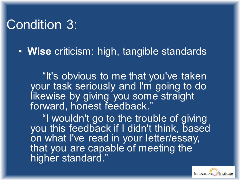 Condition 3: Wise criticism: high, tangible standards It s obvious to me that you ve taken your task seriously and I m going to do likewise by giving you some straight forward, honest feedback. I wouldn t go to the trouble of giving you this feedback if I didn t think, based on what I ve read in your letter/essay, that you are capable of meeting the higher standard.