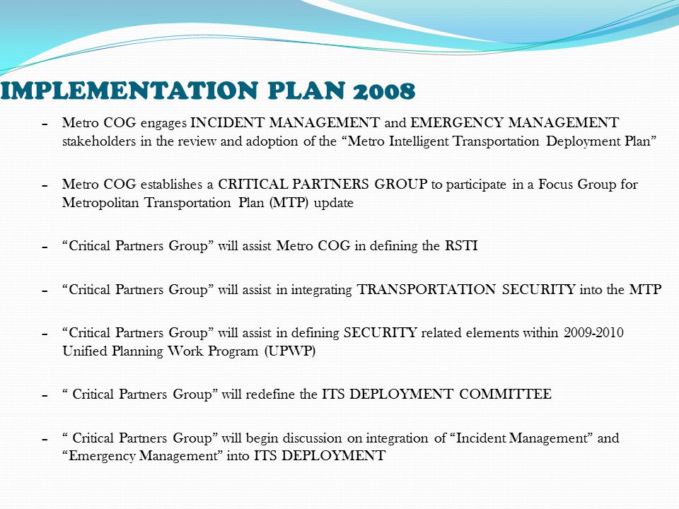 IMPLEMENTATION PLAN 2008 –Metro COG engages INCIDENT MANAGEMENT and EMERGENCY MANAGEMENT stakeholders in the review and adoption of the Metro Intelligent Transportation Deployment Plan –Metro COG establishes a CRITICAL PARTNERS GROUP to participate in a Focus Group for Metropolitan Transportation Plan (MTP) update – Critical Partners Group will assist Metro COG in defining the RSTI – Critical Partners Group will assist in integrating TRANSPORTATION SECURITY into the MTP – Critical Partners Group will assist in defining SECURITY related elements within Unified Planning Work Program (UPWP) – Critical Partners Group will redefine the ITS DEPLOYMENT COMMITTEE – Critical Partners Group will begin discussion on integration of Incident Management and Emergency Management into ITS DEPLOYMENT