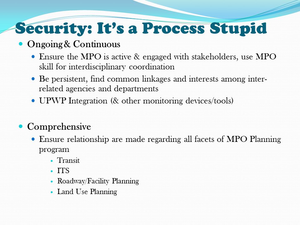 Security: It’s a Process Stupid Ongoing & Continuous Ensure the MPO is active & engaged with stakeholders, use MPO skill for interdisciplinary coordination Be persistent, find common linkages and interests among inter- related agencies and departments UPWP Integration (& other monitoring devices/tools) Comprehensive Ensure relationship are made regarding all facets of MPO Planning program Transit ITS Roadway/Facility Planning Land Use Planning