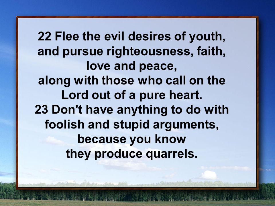 22 Flee the evil desires of youth, and pursue righteousness, faith, love and peace, along with those who call on the Lord out of a pure heart.