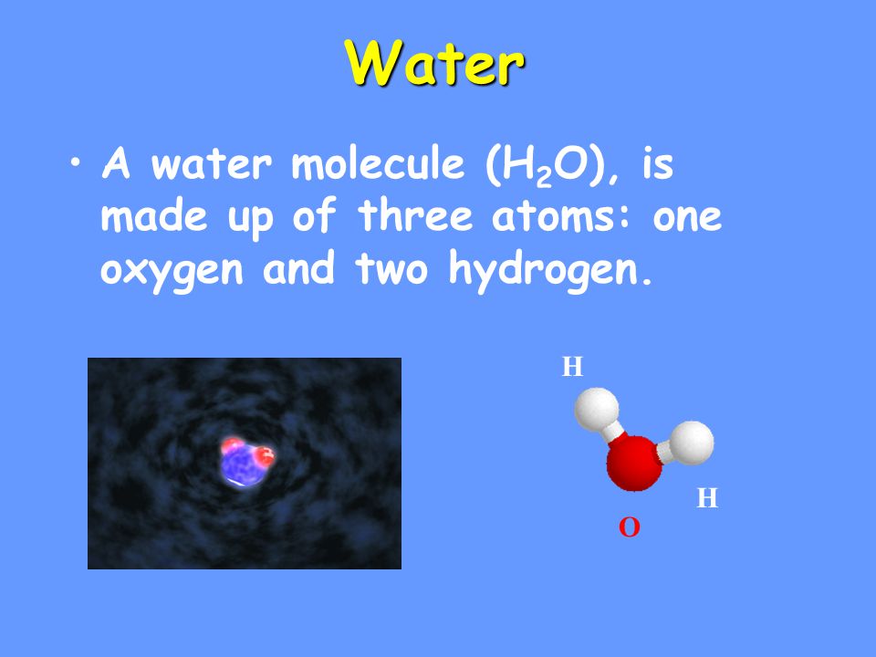 Water A water molecule (H 2 O), is made up of three atoms: one oxygen and two hydrogen. H H O