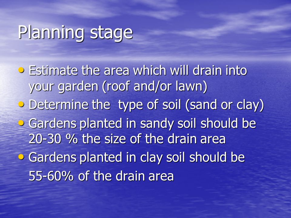Planning stage Estimate the area which will drain into your garden (roof and/or lawn) Estimate the area which will drain into your garden (roof and/or lawn) Determine the type of soil (sand or clay) Determine the type of soil (sand or clay) Gardens planted in sandy soil should be % the size of the drain area Gardens planted in sandy soil should be % the size of the drain area Gardens planted in clay soil should be Gardens planted in clay soil should be 55-60% of the drain area