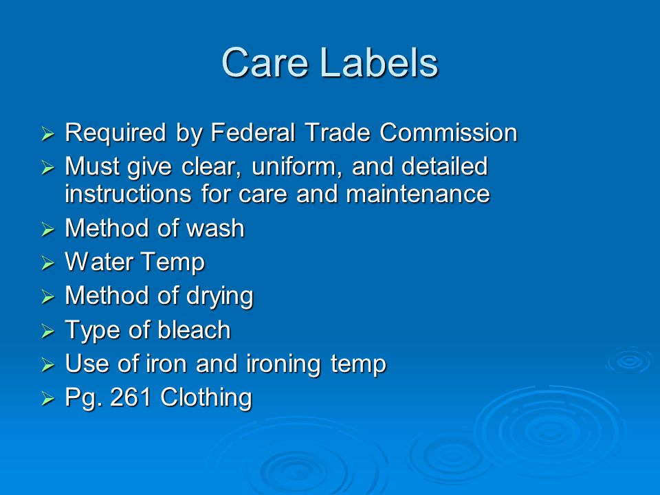 Care Labels  Required by Federal Trade Commission  Must give clear, uniform, and detailed instructions for care and maintenance  Method of wash  Water Temp  Method of drying  Type of bleach  Use of iron and ironing temp  Pg.