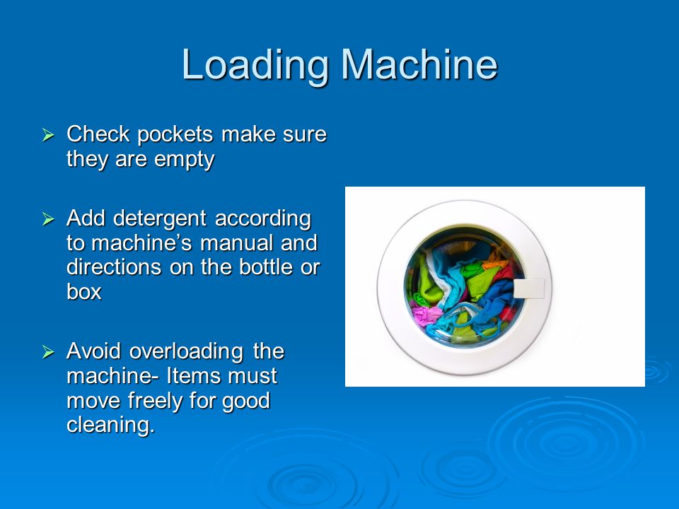Loading Machine  Check pockets make sure they are empty  Add detergent according to machine’s manual and directions on the bottle or box  Avoid overloading the machine- Items must move freely for good cleaning.