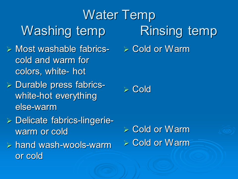 Water Temp Washing temp Rinsing temp  Most washable fabrics- cold and warm for colors, white- hot  Durable press fabrics- white-hot everything else-warm  Delicate fabrics-lingerie- warm or cold  hand wash-wools-warm or cold  Cold or Warm  Cold  Cold or Warm