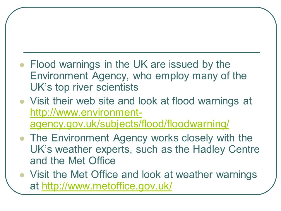 Flood warnings in the UK are issued by the Environment Agency, who employ many of the UK’s top river scientists Visit their web site and look at flood warnings at   agency.gov.uk/subjects/flood/floodwarning/   agency.gov.uk/subjects/flood/floodwarning/ The Environment Agency works closely with the UK’s weather experts, such as the Hadley Centre and the Met Office Visit the Met Office and look at weather warnings at