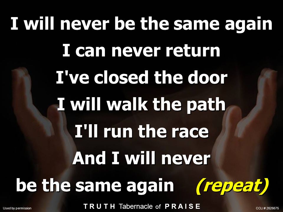 I will never be the same again I can never return I ve closed the door I will walk the path I ll run the race And I will never be the same again (repeat) T R U T H Tabernacle of P R A I S E Used by permission CCLI #